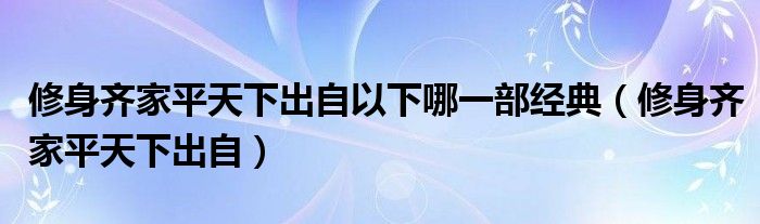 修身齐家平天下出自以下哪一部经典（修身齐家平天下出自）