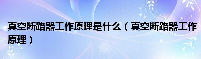 真空断路器工作原理是什么（真空断路器工作原理）