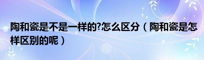 陶和瓷是不是一样的?怎么区分（陶和瓷是怎样区别的呢）