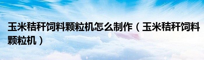 玉米秸秆饲料颗粒机怎么制作（玉米秸秆饲料颗粒机）