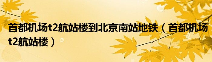 首都机场t2航站楼到北京南站地铁（首都机场t2航站楼）