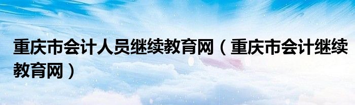 重庆市会计人员继续教育网（重庆市会计继续教育网）