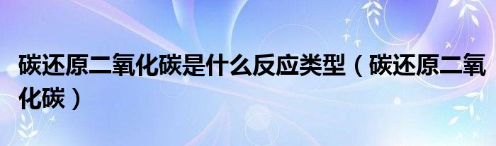 碳还原二氧化碳是什么反应类型（碳还原二氧化碳）