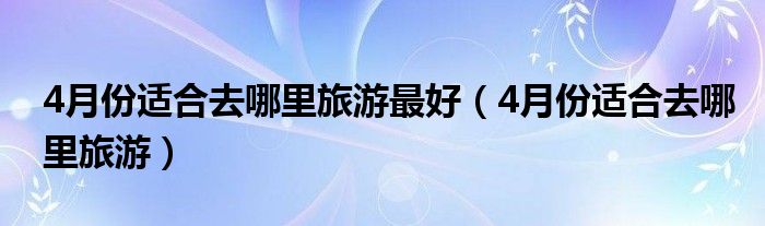 4月份适合去哪里旅游最好（4月份适合去哪里旅游）