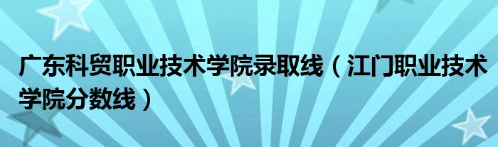 广东科贸职业技术学院录取线（江门职业技术学院分数线）