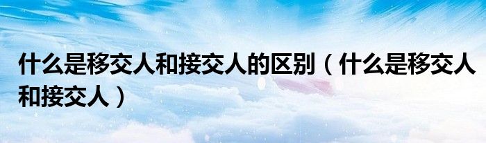 什么是移交人和接交人的区别（什么是移交人和接交人）