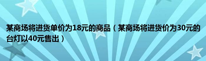 某商场将进货单价为18元的商品（某商场将进货价为30元的台灯以40元售出）