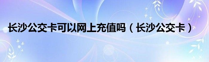 长沙公交卡可以网上充值吗（长沙公交卡）