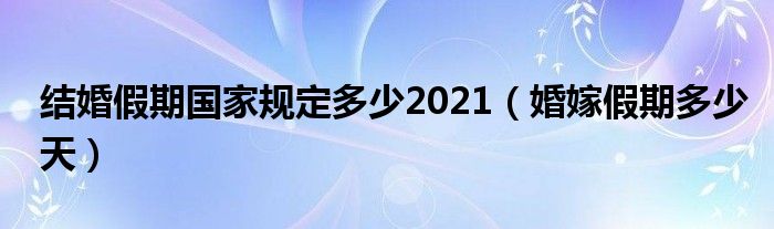 结婚假期国家规定多少2021（婚嫁假期多少天）