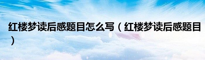 红楼梦读后感题目怎么写（红楼梦读后感题目）