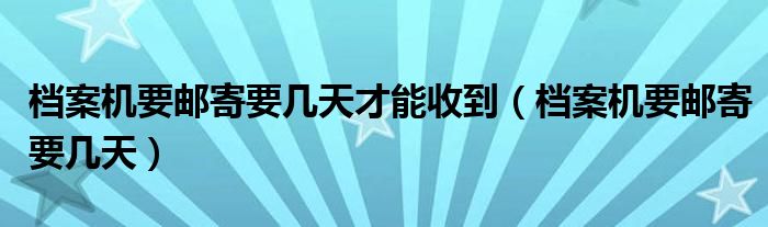 档案机要邮寄要几天才能收到（档案机要邮寄要几天）