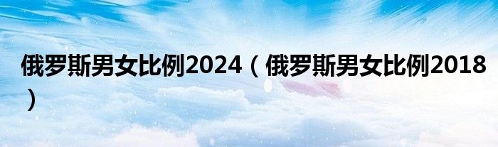 俄罗斯男女比例2024（俄罗斯男女比例2018）