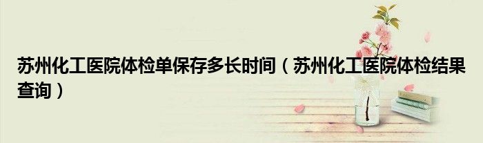 苏州化工医院体检单保存多长时间（苏州化工医院体检结果查询）