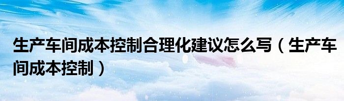 生产车间成本控制合理化建议怎么写（生产车间成本控制）