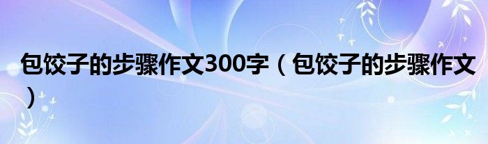 包饺子的步骤作文300字（包饺子的步骤作文）