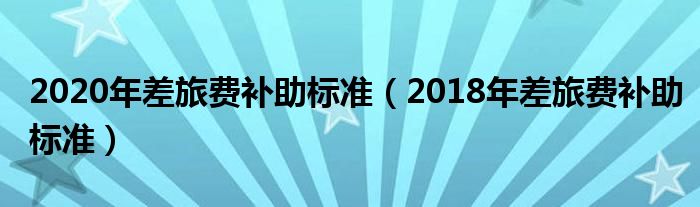 2020年差旅费补助标准（2018年差旅费补助标准）