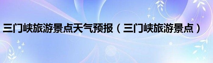 三门峡旅游景点天气预报（三门峡旅游景点）