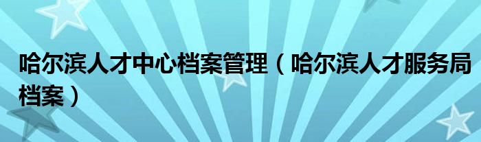 哈尔滨人才中心档案管理（哈尔滨人才服务局档案）