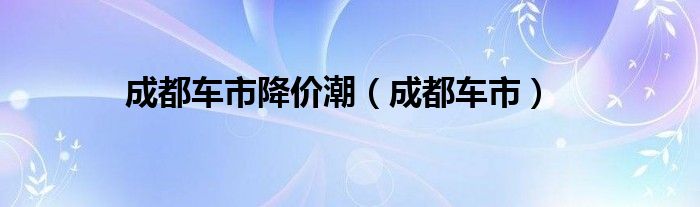 成都车市降价潮（成都车市）