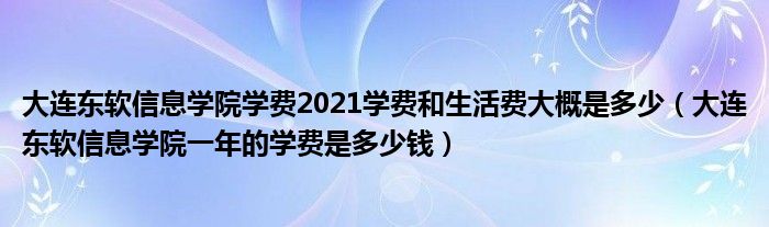 大连东软信息学院学费2021学费和生活费大概是多少（大连东软信息学院一年的学费是多少钱）