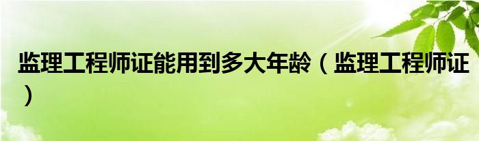 监理工程师证能用到多大年龄（监理工程师证）