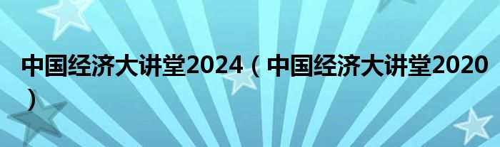 中国经济大讲堂2024（中国经济大讲堂2020）