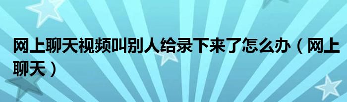 网上聊天视频叫别人给录下来了怎么办（网上聊天）