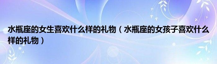 水瓶座的女生喜欢什么样的礼物（水瓶座的女孩子喜欢什么样的礼物）