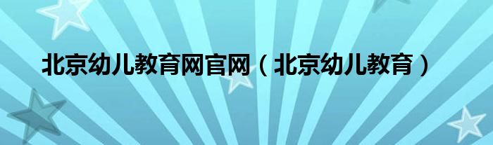 北京幼儿教育网官网（北京幼儿教育）