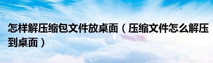 怎样解压缩包文件放桌面（压缩文件怎么解压到桌面）