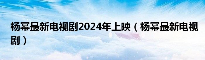 杨幂最新电视剧2024年上映（杨幂最新电视剧）