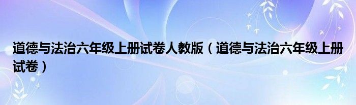 道德与法治六年级上册试卷人教版（道德与法治六年级上册试卷）