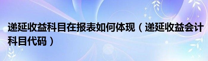 递延收益科目在报表如何体现（递延收益会计科目代码）