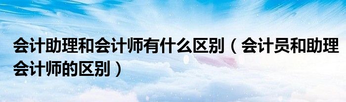 会计助理和会计师有什么区别（会计员和助理会计师的区别）