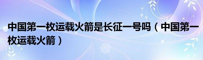 中国第一枚运载火箭是长征一号吗（中国第一枚运载火箭）