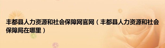 丰都县人力资源和社会保障网官网（丰都县人力资源和社会保障局在哪里）