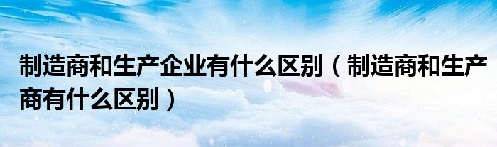 制造商和生产企业有什么区别（制造商和生产商有什么区别）