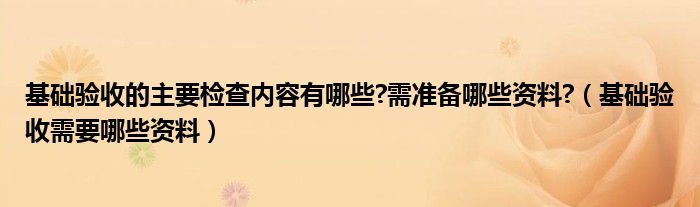 基础验收的主要检查内容有哪些?需准备哪些资料?（基础验收需要哪些资料）