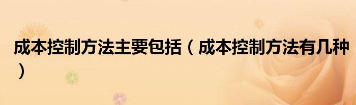 成本控制方法主要包括（成本控制方法有几种）