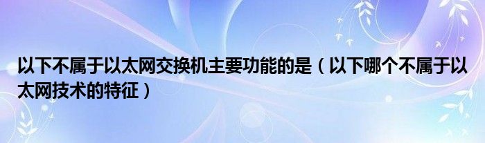 以下不属于以太网交换机主要功能的是（以下哪个不属于以太网技术的特征）