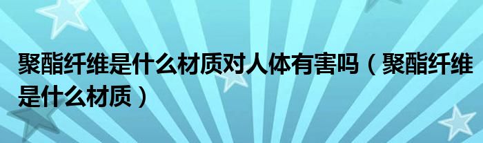 聚酯纤维是什么材质对人体有害吗（聚酯纤维是什么材质）