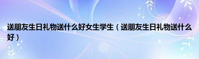 送朋友生日礼物送什么好女生学生（送朋友生日礼物送什么好）