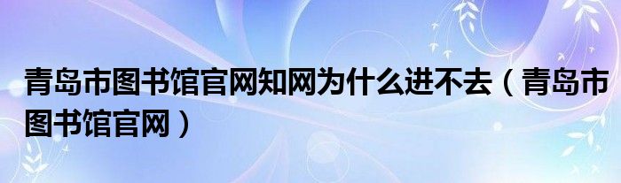 青岛市图书馆官网知网为什么进不去（青岛市图书馆官网）