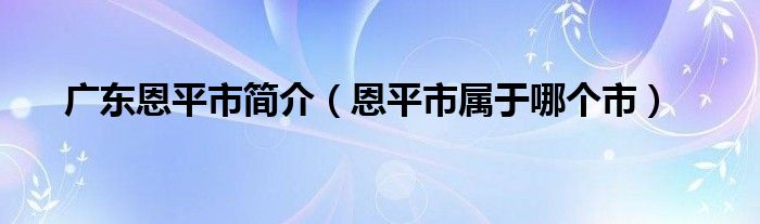 广东恩平市简介（恩平市属于哪个市）