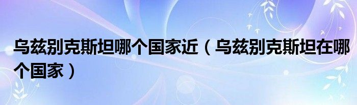 乌兹别克斯坦哪个国家近（乌兹别克斯坦在哪个国家）