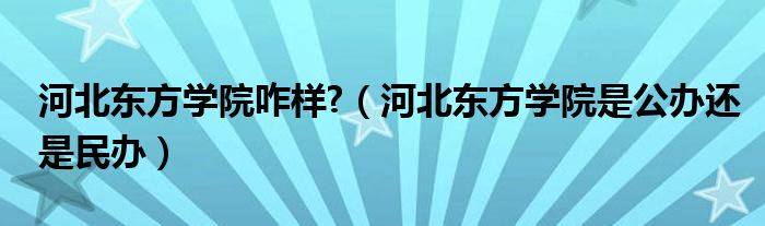 河北东方学院咋样?（河北东方学院是公办还是民办）