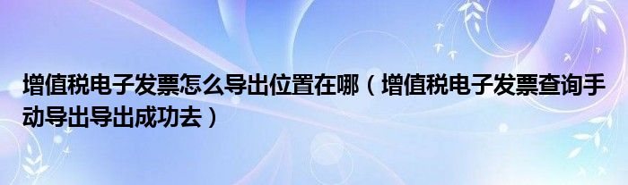 增值税电子发票怎么导出位置在哪（增值税电子发票查询手动导出导出成功去）