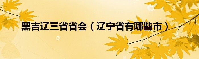 黑吉辽三省省会（辽宁省有哪些市）