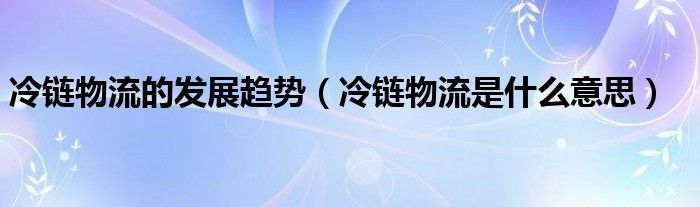 冷链物流的发展趋势（冷链物流是什么意思）