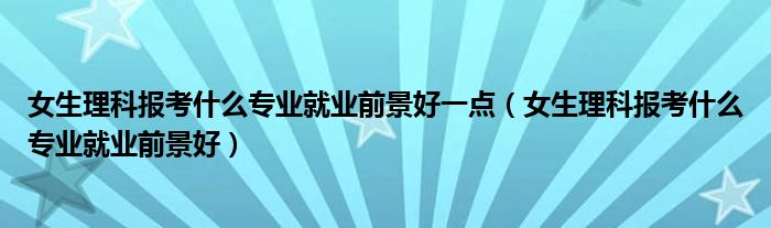 女生理科报考什么专业就业前景好一点（女生理科报考什么专业就业前景好）